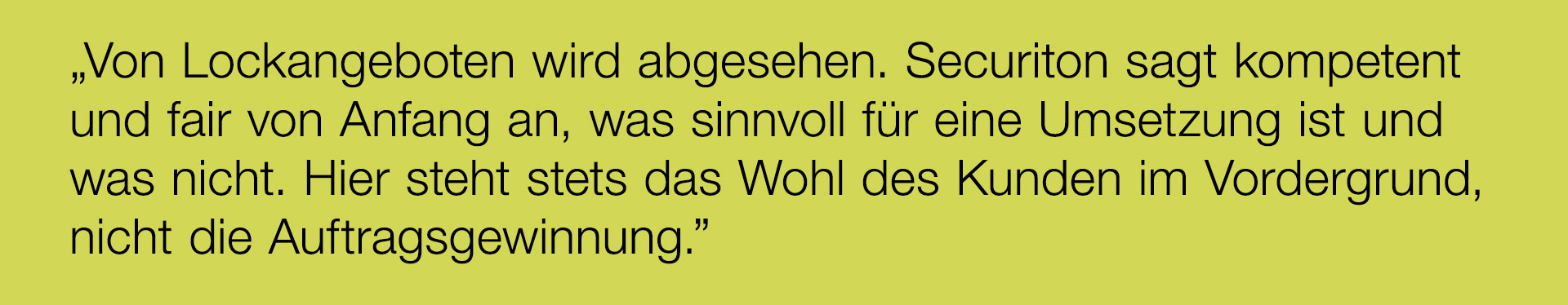 „Von Lockangeboten wird abgesehen. Securiton sagt kompetent und fair von Anfang an, was sinnvoll für eine Umsetzung ist und was nicht. Hier steht stets das Wohl des Kunden im Vordergrund, nicht die Auftragsgewinnung.”
