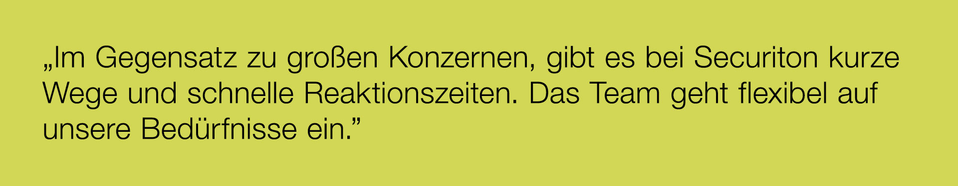 „Im Gegensatz zu großen Konzernen, gibt es bei Securiton kurze Wege und schnelle Reaktionszeiten. Das Team geht flexibel auf unsere Bedürfnisse ein.”
