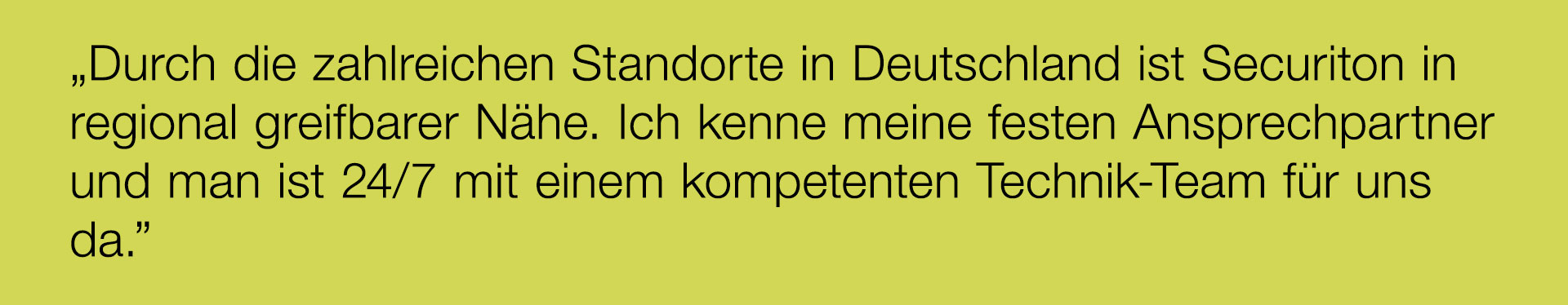 „Durch die zahlreichen Standorte in Deutschland ist Securiton in regional greifbarer Nähe. Ich kenne meine festen Ansprechpartner und man ist 24/7 mit einem kompetenten Technik-Team für uns da.”

